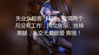 失业女租客·· 球球 ·· 疫情两个月没有工作，肉偿房东，丝袜美腿，乳交无套做爱 爽喷！