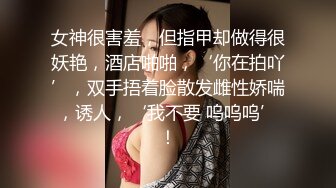 女神很害羞，但指甲却做得很妖艳，酒店啪啪，‘你在拍吖’，双手捂着脸散发雌性娇喘，诱人，‘我不要 呜呜呜’！