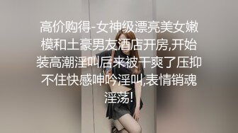 高价购得-女神级漂亮美女嫩模和土豪男友酒店开房,开始装高潮淫叫后来被干爽了压抑不住快感呻吟淫叫,表情销魂淫荡!