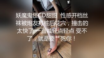 妖魔鬼怪CD甜甜  性感开档丝袜被炮友打桩后花穴，撞击的太快了 一直喊轻点轻点 受不了，就是要艹死你！