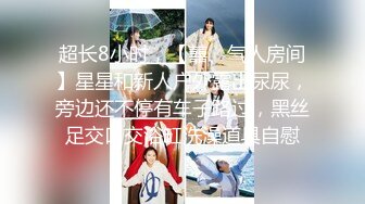 超长8小时，【囍、气人房间】星星和新人户外露出尿尿，旁边还不停有车子路过，黑丝足交口交浴缸洗澡道具自慰