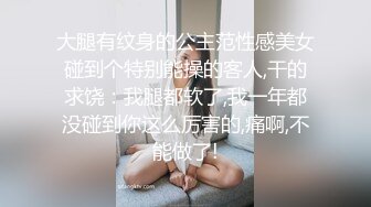 大腿有纹身的公主范性感美女碰到个特别能操的客人,干的求饶：我腿都软了,我一年都没碰到你这么厉害的,痛啊,不能做了!