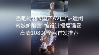 杏吧特制&国产AV佳作-遭闺蜜嫉妒陷害-被设计报复强暴-高清1080P全网首发推荐