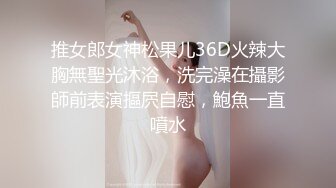 推女郎女神松果儿36D火辣大胸無聖光沐浴，洗完澡在攝影師前表演摳屄自慰，鮑魚一直噴水