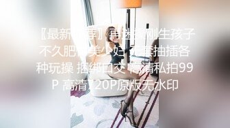 〖最新推荐〗再迷操刚生孩子不久肥臀美少妇 无套抽插各种玩操 捆绑口交 高清私拍99P 高清720P原版无水印