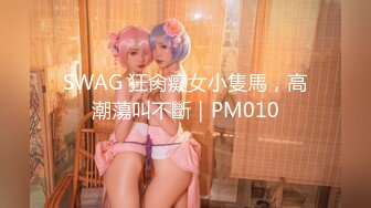 SWAG 狂肏癡女小隻馬，高潮蕩叫不斷｜PM010