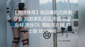 【微博推荐】极品爆乳完具美少女 翘挺美乳终极诱惑 完美身材 黑丝OL 情趣连衣裙 护士装 揉穴呻吟