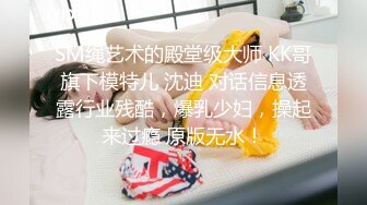 SM绳艺术的殿堂级大师 KK哥旗下模特儿 沈迪 对话信息透露行业残酷，爆乳少妇，操起来过瘾 原版无水！