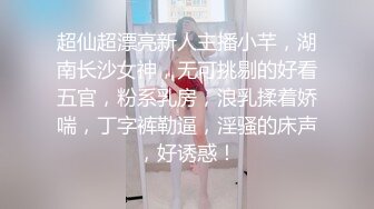 超仙超漂亮新人主播小芊，湖南长沙女神，无可挑剔的好看五官，粉系乳房，浪乳揉着娇喘，丁字裤勒逼，淫骚的床声，好诱惑！