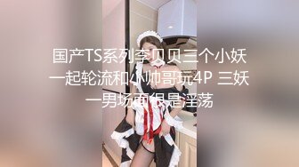 国产TS系列李贝贝三个小妖一起轮流和小帅哥玩4P 三妖一男场面很是淫荡