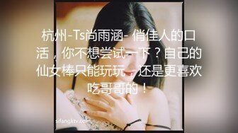 杭州-Ts尚雨涵- 俏佳人的口活，你不想尝试一下？自己的仙女棒只能玩玩，还是更喜欢吃哥哥的！