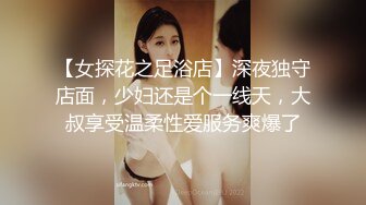 【女探花之足浴店】深夜独守店面，少妇还是个一线天，大叔享受温柔性爱服务爽爆了