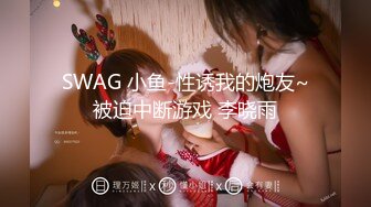 SWAG 小鱼-性诱我的炮友~被迫中断游戏 李晓雨