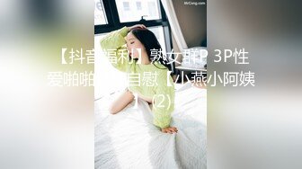 【抖音福利】熟女群P 3P性爱啪啪1V1自慰【小燕小阿姨】 (2)