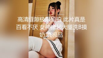 高清缝隙极限偷拍 此片真是百看不厌 女神撩起大腿洗B摸奶 真极品