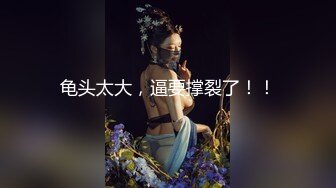 龟头太大，逼要撑裂了！！