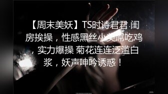 【周末美妖】TS时诗君君 闺房挨操，性感黑丝小美屌吃鸡，实力爆操 菊花连连泛滥白浆，妖声呻吟诱惑！