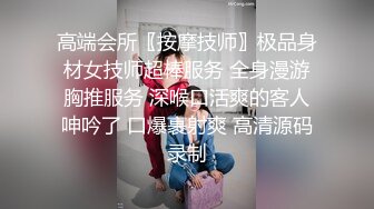 高端会所〖按摩技师〗极品身材女技师超棒服务 全身漫游胸推服务 深喉口活爽的客人呻吟了 口爆裹射爽 高清源码录制