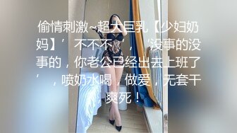 偷情刺激~超大巨乳【少妇奶妈】’不不不‘，‘没事的没事的，你老公已经出去上班了’，喷奶水喝，做爱，无套干，爽死！