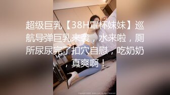 超级巨乳【38H罩杯妹妹】巡航导弹巨乳来袭，水来啦，厕所尿尿完了扣穴自慰，吃奶奶，真爽啊！