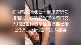 约闺蜜和她老公一起来家玩勾搭啪啪，露脸脱光了诱惑口交大鸡巴各种爆草抽插被自己老公发现，让他去干别人老婆