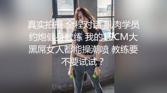 真实拍摄 全程对话 肌肉学员约炮健身教练 我的19CM大黑屌女人都能操潮喷 教练要不要试试？