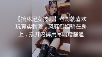 【搞沐足女技师】老哥就喜欢玩真实刺激，风骚御姐骑在身上，拨开内裤用屌磨蹭骚逼