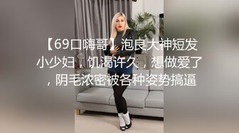 【69口嗨哥】泡良大神短发小少妇，饥渴许久，想做爱了，阴毛浓密被各种姿势搞逼