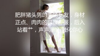 肥胖猪头男的美丽女友，身材正点、肉肉的极度舒服，后入站着艹，声声淫浪 融化你心！