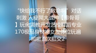 “快给我不行了救命啊”对话刺激 人瘦屌大战神【排骨哥】玩肏调教开发艺校舞蹈专业170极品身材嫩女友体位玩遍啪啪首次肛交2