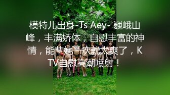 模特儿出身-Ts Aey- 巍峨山峰，丰满娇体，自慰丰富的神情，能艹她一次就太爽了，KTV自慰高潮喷射！