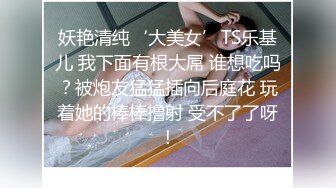 妖艳清纯‘大美女’TS乐基儿 我下面有根大屌 谁想吃吗？被炮友猛猛插向后庭花 玩着她的棒棒撸射 受不了了呀！