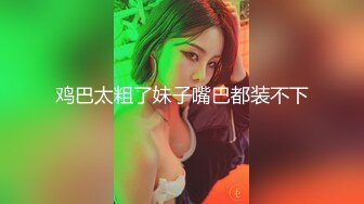 鸡巴太粗了妹子嘴巴都装不下