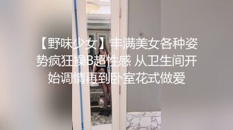 【野味少女】丰满美女各种姿势疯狂操B超性感 从卫生间开始调情再到卧室花式做爱