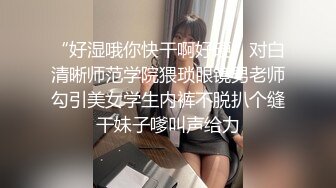 “好湿哦你快干啊好硬”对白清晰师范学院猥琐眼镜男老师勾引美女学生内裤不脱扒个缝干妹子嗲叫声给力