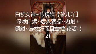 白领女神~眼镜妹【朵儿吖】深喉口爆~后入猛操~内射+颜射~身材好而且白 会花活  (2)