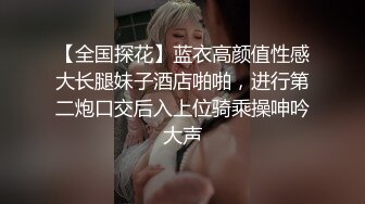 【全国探花】蓝衣高颜值性感大长腿妹子酒店啪啪，进行第二炮口交后入上位骑乘操呻吟大声