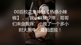 00后校花女神怕【热感小辣椒】，‘我小妹妹少痒，哥哥们来盘我呀’，晚了一个多小时大黑牛，震到虚脱！