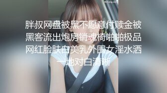 胖叔网盘被黑不愿意付赎金被黑客流出炮房销魂椅啪啪极品网红脸肤白美乳外围女淫水洒一地对白清晰