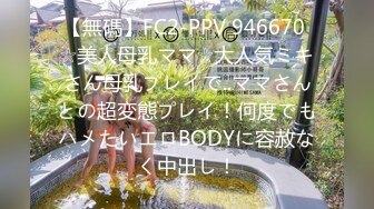 【無碼】FC2-PPV 946670 ☆美人母乳ママ☆大人気ミキさん母乳プレイで..ママさんとの超変態プレイ！何度でもハメたいエロBODYに容赦なく中出し！